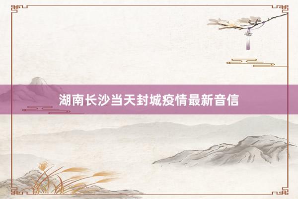 湖南长沙当天封城疫情最新音信