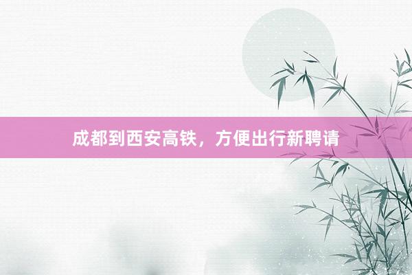 成都到西安高铁，方便出行新聘请